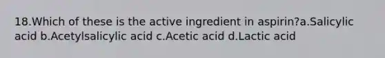 18.Which of these is the active ingredient in aspirin?a.Salicylic acid b.Acetylsalicylic acid c.Acetic acid d.Lactic acid