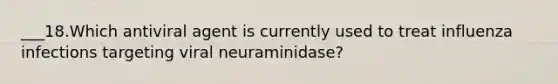 ___18.Which antiviral agent is currently used to treat influenza infections targeting viral neuraminidase?