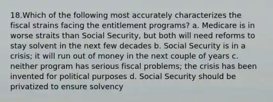 18.Which of the following most accurately characterizes the fiscal strains facing the entitlement programs? a. Medicare is in worse straits than Social Security, but both will need reforms to stay solvent in the next few decades b. Social Security is in a crisis; it will run out of money in the next couple of years c. neither program has serious fiscal problems; the crisis has been invented for political purposes d. Social Security should be privatized to ensure solvency