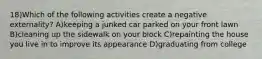 18)Which of the following activities create a negative externality? A)keeping a junked car parked on your front lawn B)cleaning up the sidewalk on your block C)repainting the house you live in to improve its appearance D)graduating from college