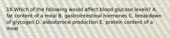 18.Which of the following would affect blood glucose levels? A. fat content of a meal B. gastrointestinal hormones C. breakdown of glycogen D. aldosterone production E. protein content of a meal