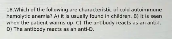 18.Which of the following are characteristic of cold autoimmune hemolytic anemia? A) It is usually found in children. B) It is seen when the patient warms up. C) The antibody reacts as an anti-I. D) The antibody reacts as an anti-D.