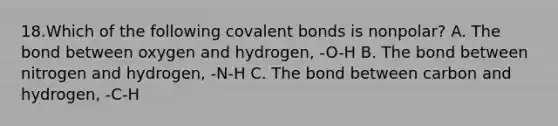 18.Which of the following covalent bonds is nonpolar? A. The bond between oxygen and hydrogen, -O-H B. The bond between nitrogen and hydrogen, -N-H C. The bond between carbon and hydrogen, -C-H