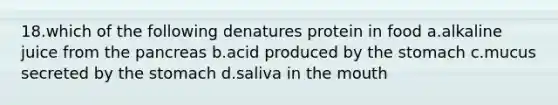 18.which of the following denatures protein in food a.alkaline juice from the pancreas b.acid produced by the stomach c.mucus secreted by the stomach d.saliva in the mouth