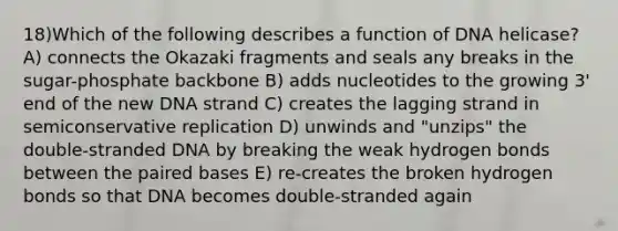 18)​Which of the following describes a function of DNA helicase? ​​A) connects the Okazaki fragments and seals any breaks in the sugar-phosphate backbone​​ B) adds nucleotides to the growing 3' end of the new DNA strand​ C) creates the lagging strand in semiconservative replication​ D) unwinds and "unzips" the double-stranded DNA by breaking the weak hydrogen bonds between the paired bases​ E) re-creates the broken hydrogen bonds so that DNA becomes double-stranded again​