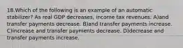 18.Which of the following is an example of an automatic stabilizer? As real GDP decreases, income tax revenues: A)and transfer payments decrease. B)and transfer payments increase. C)increase and transfer payments decrease. D)decrease and transfer payments increase.