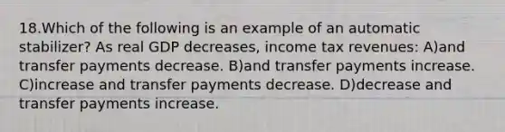 18.Which of the following is an example of an automatic stabilizer? As real GDP decreases, income tax revenues: A)and transfer payments decrease. B)and transfer payments increase. C)increase and transfer payments decrease. D)decrease and transfer payments increase.