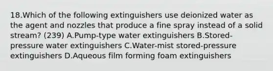 18.Which of the following extinguishers use deionized water as the agent and nozzles that produce a fine spray instead of a solid stream? (239) A.Pump-type water extinguishers B.Stored-pressure water extinguishers C.Water-mist stored-pressure extinguishers D.Aqueous film forming foam extinguishers