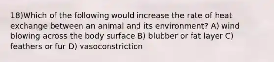 18)Which of the following would increase the rate of heat exchange between an animal and its environment? A) wind blowing across the body surface B) blubber or fat layer C) feathers or fur D) vasoconstriction