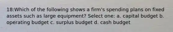 18:Which of the following shows a firm's spending plans on fixed assets such as large equipment? Select one: a. capital budget b. operating budget c. surplus budget d. <a href='https://www.questionai.com/knowledge/k5eyRVQLz3-cash-budget' class='anchor-knowledge'>cash budget</a>