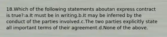 18.Which of the following statements aboutan express contract is true?:a.It must be in writing.b.It may be inferred by the conduct of the parties involved.c.The two parties explicitly state all important terms of their agreement.d.None of the above.