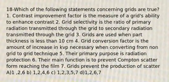 18-Which of the following statements concerning grids are true? 1. Contrast improvement factor is the measure of a grid's ability to enhance contrast 2. Grid selectivity is the ratio of primary radiation transmitted through the grid to secondary radiation transmitted through the grid 3. Grids are used when part thickness is less than 10 cm 4. Grid conversion factor is the amount of increase in kvp necessary when converting from non grid to grid technique 5. Their primary purpose is radiation protection 6. Their main function is to prevent Compton scatter form reaching the film 7. Grids prevent the production of scatter A)1 ,2,6 b) 1,2,4,6 c) 1,2,3,5,7 d)1,2,6,7