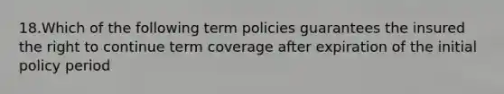 18.Which of the following term policies guarantees the insured the right to continue term coverage after expiration of the initial policy period