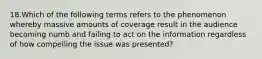 18.Which of the following terms refers to the phenomenon whereby massive amounts of coverage result in the audience becoming numb and failing to act on the information regardless of how compelling the issue was presented?