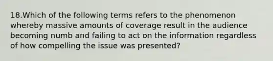 18.Which of the following terms refers to the phenomenon whereby massive amounts of coverage result in the audience becoming numb and failing to act on the information regardless of how compelling the issue was presented?