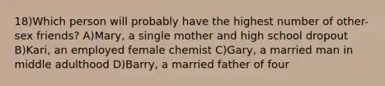 18)Which person will probably have the highest number of other-sex friends? A)Mary, a single mother and high school dropout B)Kari, an employed female chemist C)Gary, a married man in middle adulthood D)Barry, a married father of four