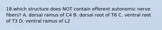 18.which structure does NOT contain efferent autonomic nerve fibers? A. dorsal ramus of C4 B. dorsal root of T6 C. ventral root of T3 D. ventral ramus of L2