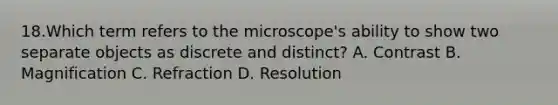 18.Which term refers to the microscope's ability to show two separate objects as discrete and distinct? A. Contrast B. Magnification C. Refraction D. Resolution