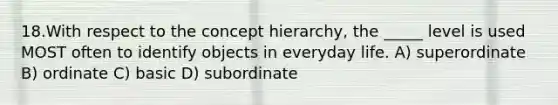 18.With respect to the concept hierarchy, the _____ level is used MOST often to identify objects in everyday life. A) superordinate B) ordinate C) basic D) subordinate