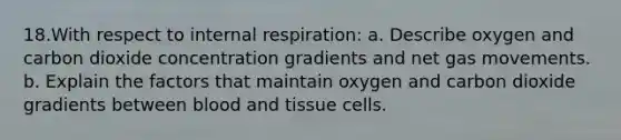 18.With respect to internal respiration: a. Describe oxygen and carbon dioxide concentration gradients and net gas movements. b. Explain the factors that maintain oxygen and carbon dioxide gradients between blood and tissue cells.