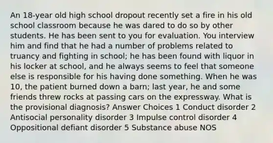 An 18-year old high school dropout recently set a fire in his old school classroom because he was dared to do so by other students. He has been sent to you for evaluation. You interview him and find that he had a number of problems related to truancy and fighting in school; he has been found with liquor in his locker at school, and he always seems to feel that someone else is responsible for his having done something. When he was 10, the patient burned down a barn; last year, he and some friends threw rocks at passing cars on the expressway. What is the provisional diagnosis? Answer Choices 1 Conduct disorder 2 Antisocial personality disorder 3 Impulse control disorder 4 Oppositional defiant disorder 5 Substance abuse NOS