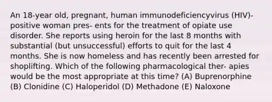 An 18-year old, pregnant, human immunodeficiencyvirus (HIV)-positive woman pres- ents for the treatment of opiate use disorder. She reports using heroin for the last 8 months with substantial (but unsuccessful) efforts to quit for the last 4 months. She is now homeless and has recently been arrested for shoplifting. Which of the following pharmacological ther- apies would be the most appropriate at this time? (A) Buprenorphine (B) Clonidine (C) Haloperidol (D) Methadone (E) Naloxone