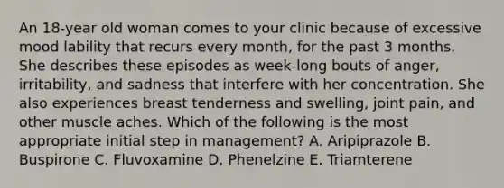 An 18-year old woman comes to your clinic because of excessive mood lability that recurs every month, for the past 3 months. She describes these episodes as week-long bouts of anger, irritability, and sadness that interfere with her concentration. She also experiences breast tenderness and swelling, joint pain, and other muscle aches. Which of the following is the most appropriate initial step in management? A. Aripiprazole B. Buspirone C. Fluvoxamine D. Phenelzine E. Triamterene