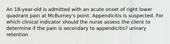 An 18-year-old is admitted with an acute onset of right lower quadrant pain at McBurney's point. Appendicitis is suspected. For which clinical indicator should the nurse assess the client to determine if the pain is secondary to appendicitis? urinary retention