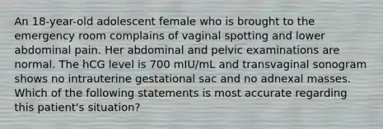 An 18-year-old adolescent female who is brought to the emergency room complains of vaginal spotting and lower abdominal pain. Her abdominal and pelvic examinations are normal. The hCG level is 700 mIU/mL and transvaginal sonogram shows no intrauterine gestational sac and no adnexal masses. Which of the following statements is most accurate regarding this patient's situation?