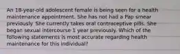 An 18-year-old adolescent female is being seen for a health maintenance appointment. She has not had a Pap smear previously. She currently takes oral contraceptive pills. She began sexual intercourse 1 year previously. Which of the following statements is most accurate regarding health maintenance for this individual?