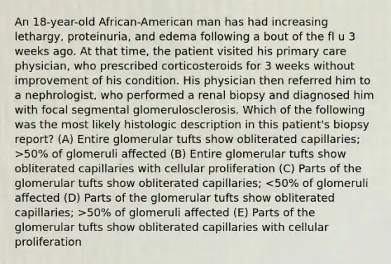 An 18-year-old African-American man has had increasing lethargy, proteinuria, and edema following a bout of the fl u 3 weeks ago. At that time, the patient visited his primary care physician, who prescribed corticosteroids for 3 weeks without improvement of his condition. His physician then referred him to a nephrologist, who performed a renal biopsy and diagnosed him with focal segmental glomerulosclerosis. Which of the following was the most likely histologic description in this patient's biopsy report? (A) Entire glomerular tufts show obliterated capillaries; >50% of glomeruli affected (B) Entire glomerular tufts show obliterated capillaries with cellular proliferation (C) Parts of the glomerular tufts show obliterated capillaries; 50% of glomeruli affected (E) Parts of the glomerular tufts show obliterated capillaries with cellular proliferation