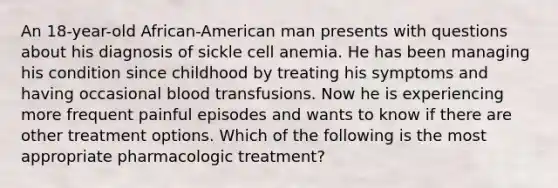 An 18-year-old African-American man presents with questions about his diagnosis of sickle cell anemia. He has been managing his condition since childhood by treating his symptoms and having occasional blood transfusions. Now he is experiencing more frequent painful episodes and wants to know if there are other treatment options. Which of the following is the most appropriate pharmacologic treatment?