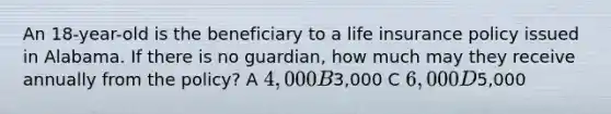 An 18-year-old is the beneficiary to a life insurance policy issued in Alabama. If there is no guardian, how much may they receive annually from the policy? A 4,000 B3,000 C 6,000 D5,000