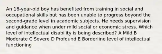 An 18-year-old boy has benefited from training in social and occupational skills but has been unable to progress beyond the second-grade level in academic subjects. He needs supervision and guidance when under mild social or economic stress. Which level of intellectual disability is being described? A Mild B Moderate C Severe D Profound E Borderline level of intellectual functioning