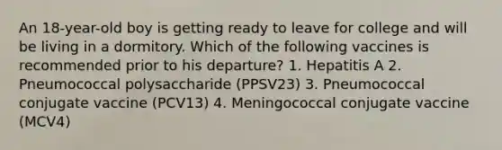 An 18-year-old boy is getting ready to leave for college and will be living in a dormitory. Which of the following vaccines is recommended prior to his departure? 1. Hepatitis A 2. Pneumococcal polysaccharide (PPSV23) 3. Pneumococcal conjugate vaccine (PCV13) 4. Meningococcal conjugate vaccine (MCV4)