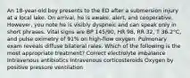 An 18-year-old boy presents to the ED after a submersion injury at a local lake. On arrival, he is awake, alert, and cooperative. However, you note he is visibly dyspneic and can speak only in short phrases. Vital signs are BP 145/90, HR 98, RR 32, T 36.2°C, and pulse oximetry of 91% on high-flow oxygen. Pulmonary exam reveals diffuse bilateral rales. Which of the following is the most appropriate treatment? Correct electrolyte imbalance Intravenous antibiotics Intravenous corticosteroids Oxygen by positive pressure ventilation