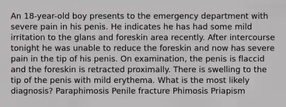 An 18-year-old boy presents to the emergency department with severe pain in his penis. He indicates he has had some mild irritation to the glans and foreskin area recently. After intercourse tonight he was unable to reduce the foreskin and now has severe pain in the tip of his penis. On examination, the penis is flaccid and the foreskin is retracted proximally. There is swelling to the tip of the penis with mild erythema. What is the most likely diagnosis? Paraphimosis Penile fracture Phimosis Priapism