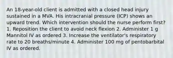 An 18-year-old client is admitted with a closed head injury sustained in a MVA. His intracranial pressure (ICP) shows an upward trend. Which intervention should the nurse perform first? 1. Reposition the client to avoid neck flexion 2. Administer 1 g Mannitol IV as ordered 3. Increase the ventilator's respiratory rate to 20 breaths/minute 4. Administer 100 mg of pentobarbital IV as ordered.