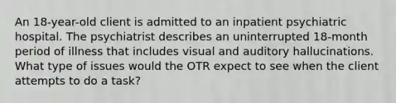 An 18-year-old client is admitted to an inpatient psychiatric hospital. The psychiatrist describes an uninterrupted 18-month period of illness that includes visual and auditory hallucinations. What type of issues would the OTR expect to see when the client attempts to do a task?