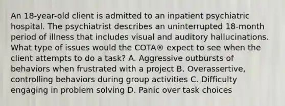 An 18-year-old client is admitted to an inpatient psychiatric hospital. The psychiatrist describes an uninterrupted 18-month period of illness that includes visual and auditory hallucinations. What type of issues would the COTA® expect to see when the client attempts to do a task? A. Aggressive outbursts of behaviors when frustrated with a project B. Overassertive, controlling behaviors during group activities C. Difficulty engaging in problem solving D. Panic over task choices