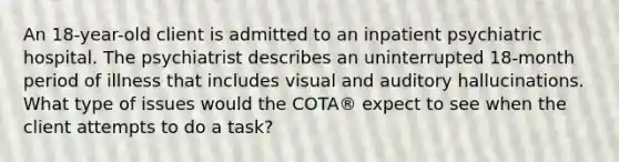 An 18-year-old client is admitted to an inpatient psychiatric hospital. The psychiatrist describes an uninterrupted 18-month period of illness that includes visual and auditory hallucinations. What type of issues would the COTA® expect to see when the client attempts to do a task?