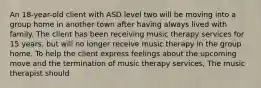 An 18-year-old client with ASD level two will be moving into a group home in another town after having always lived with family. The client has been receiving music therapy services for 15 years, but will no longer receive music therapy in the group home. To help the client express feelings about the upcoming move and the termination of music therapy services, The music therapist should