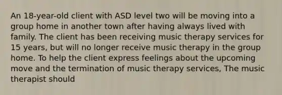 An 18-year-old client with ASD level two will be moving into a group home in another town after having always lived with family. The client has been receiving music therapy services for 15 years, but will no longer receive music therapy in the group home. To help the client express feelings about the upcoming move and the termination of music therapy services, The music therapist should