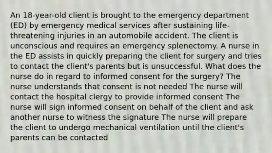 An 18-year-old client is brought to the emergency department (ED) by emergency medical services after sustaining life-threatening injuries in an automobile accident. The client is unconscious and requires an emergency splenectomy. A nurse in the ED assists in quickly preparing the client for surgery and tries to contact the client's parents but is unsuccessful. What does the nurse do in regard to informed consent for the surgery? The nurse understands that consent is not needed The nurse will contact the hospital clergy to provide informed consent The nurse will sign informed consent on behalf of the client and ask another nurse to witness the signature The nurse will prepare the client to undergo mechanical ventilation until the client's parents can be contacted