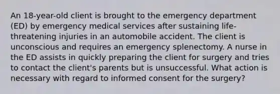 An 18-year-old client is brought to the emergency department (ED) by emergency medical services after sustaining life-threatening injuries in an automobile accident. The client is unconscious and requires an emergency splenectomy. A nurse in the ED assists in quickly preparing the client for surgery and tries to contact the client's parents but is unsuccessful. What action is necessary with regard to informed consent for the surgery?