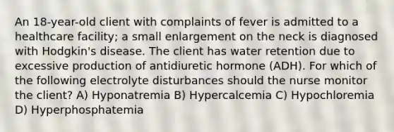 An 18-year-old client with complaints of fever is admitted to a healthcare facility; a small enlargement on the neck is diagnosed with Hodgkin's disease. The client has water retention due to excessive production of antidiuretic hormone (ADH). For which of the following electrolyte disturbances should the nurse monitor the client? A) Hyponatremia B) Hypercalcemia C) Hypochloremia D) Hyperphosphatemia