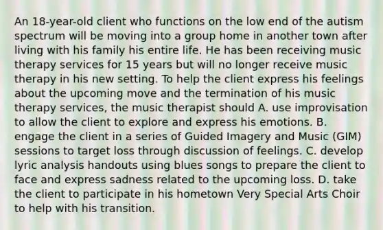 An 18-year-old client who functions on the low end of the autism spectrum will be moving into a group home in another town after living with his family his entire life. He has been receiving music therapy services for 15 years but will no longer receive music therapy in his new setting. To help the client express his feelings about the upcoming move and the termination of his music therapy services, the music therapist should A. use improvisation to allow the client to explore and express his emotions. B. engage the client in a series of Guided Imagery and Music (GIM) sessions to target loss through discussion of feelings. C. develop lyric analysis handouts using blues songs to prepare the client to face and express sadness related to the upcoming loss. D. take the client to participate in his hometown Very Special Arts Choir to help with his transition.