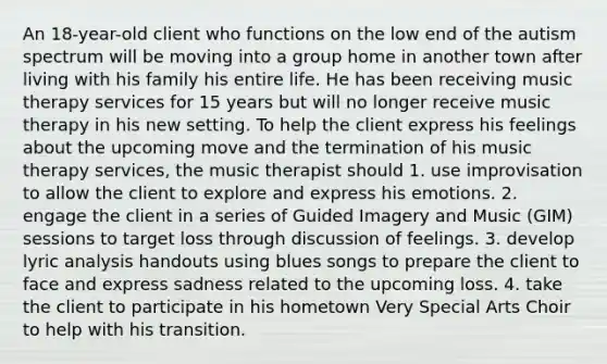 An 18-year-old client who functions on the low end of the autism spectrum will be moving into a group home in another town after living with his family his entire life. He has been receiving music therapy services for 15 years but will no longer receive music therapy in his new setting. To help the client express his feelings about the upcoming move and the termination of his music therapy services, the music therapist should 1. use improvisation to allow the client to explore and express his emotions. 2. engage the client in a series of Guided Imagery and Music (GIM) sessions to target loss through discussion of feelings. 3. develop lyric analysis handouts using blues songs to prepare the client to face and express sadness related to the upcoming loss. 4. take the client to participate in his hometown Very Special Arts Choir to help with his transition.