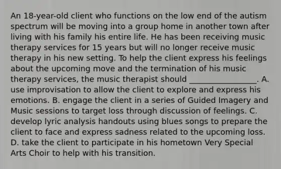 An 18-year-old client who functions on the low end of the autism spectrum will be moving into a group home in another town after living with his family his entire life. He has been receiving music therapy services for 15 years but will no longer receive music therapy in his new setting. To help the client express his feelings about the upcoming move and the termination of his music therapy services, the music therapist should _________________. A. use improvisation to allow the client to explore and express his emotions. B. engage the client in a series of Guided Imagery and Music sessions to target loss through discussion of feelings. C. develop lyric analysis handouts using blues songs to prepare the client to face and express sadness related to the upcoming loss. D. take the client to participate in his hometown Very Special Arts Choir to help with his transition.