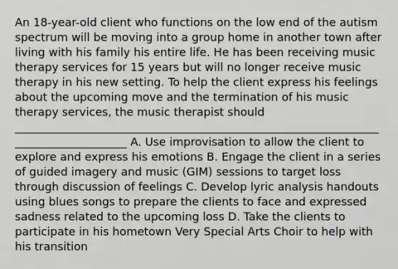 An 18-year-old client who functions on the low end of the autism spectrum will be moving into a group home in another town after living with his family his entire life. He has been receiving music therapy services for 15 years but will no longer receive music therapy in his new setting. To help the client express his feelings about the upcoming move and the termination of his music therapy services, the music therapist should _____________________________________________________________________________________ A. Use improvisation to allow the client to explore and express his emotions B. Engage the client in a series of guided imagery and music (GIM) sessions to target loss through discussion of feelings C. Develop lyric analysis handouts using blues songs to prepare the clients to face and expressed sadness related to the upcoming loss D. Take the clients to participate in his hometown Very Special Arts Choir to help with his transition